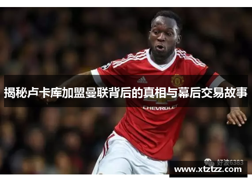 揭秘卢卡库加盟曼联背后的真相与幕后交易故事