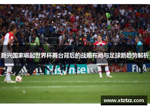 新兴国家崛起世界杯舞台背后的战略布局与足球新趋势解析